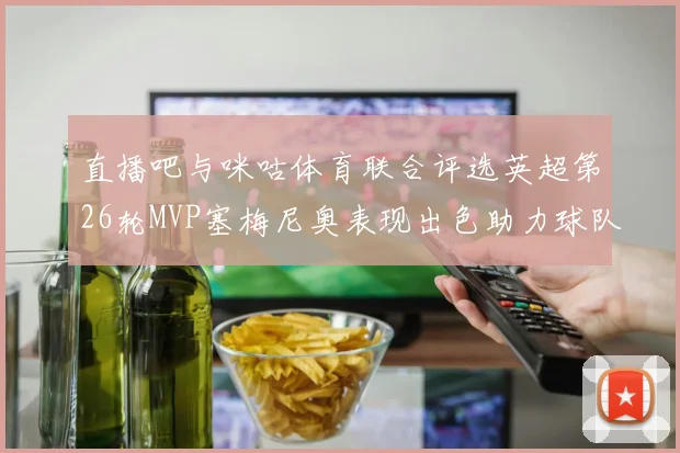 直播吧与咪咕体育联合评选英超第26轮MVP塞梅尼奥表现出色助力球队