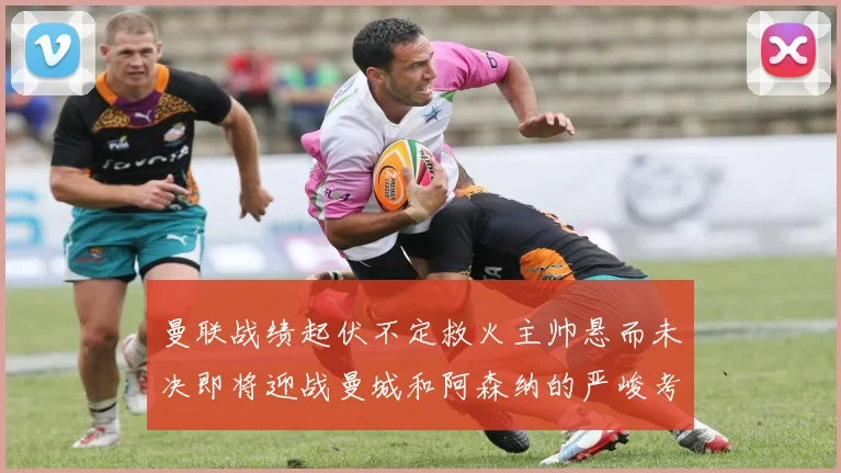 曼联战绩起伏不定救火主帅悬而未决即将迎战曼城和阿森纳的严峻考验
