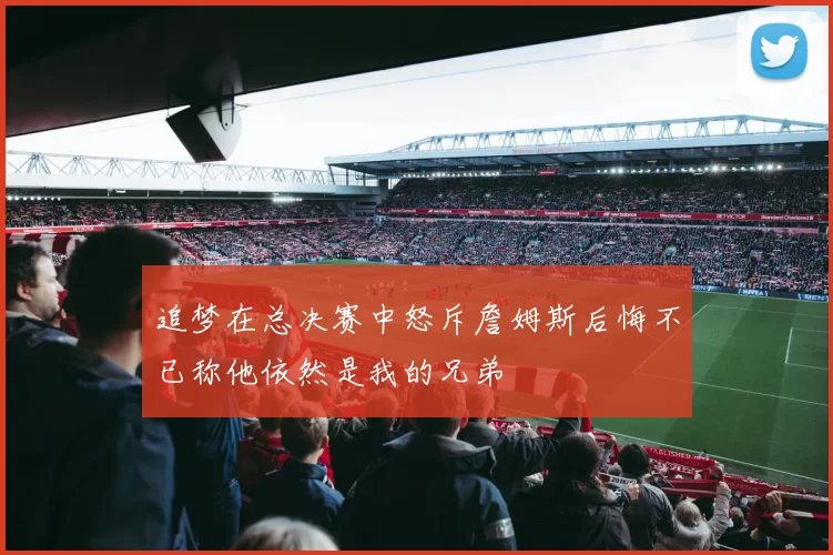 追梦在总决赛中怒斥詹姆斯后悔不已称他依然是我的兄弟
