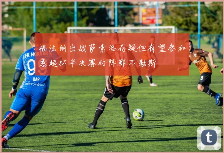 福法纳出战萨索洛存疑但有望参加意超杯半决赛对阵那不勒斯