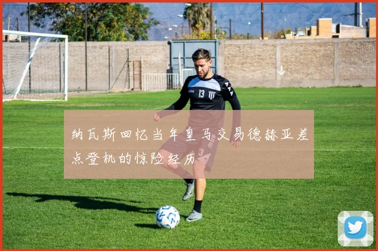 纳瓦斯回忆当年皇马交易德赫亚差点登机的惊险经历