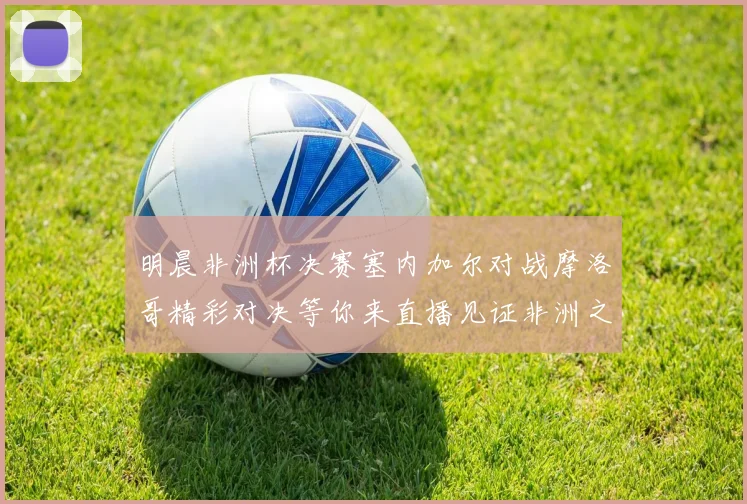 明晨非洲杯决赛塞内加尔对战摩洛哥精彩对决等你来直播见证非洲之王的诞生