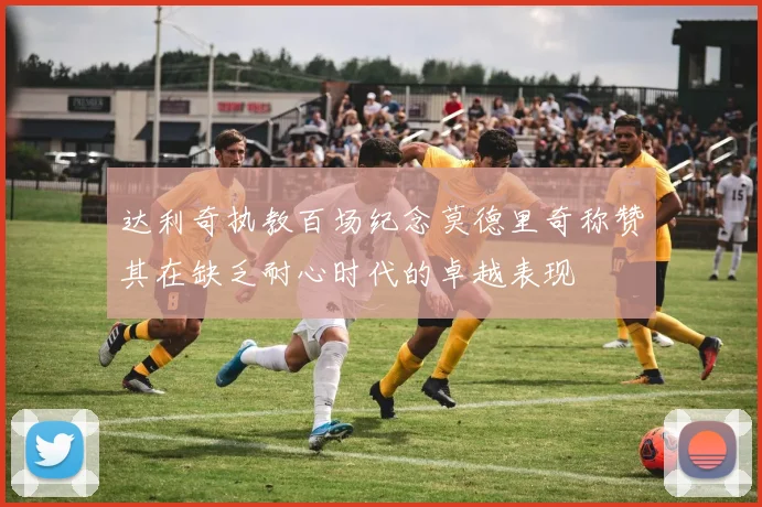 达利奇执教百场纪念莫德里奇称赞其在缺乏耐心时代的卓越表现