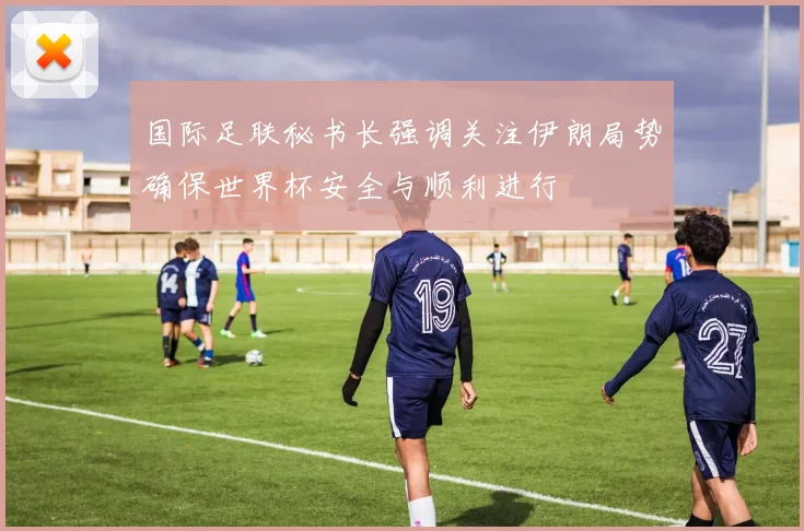国际足联秘书长强调关注伊朗局势确保世界杯安全与顺利进行