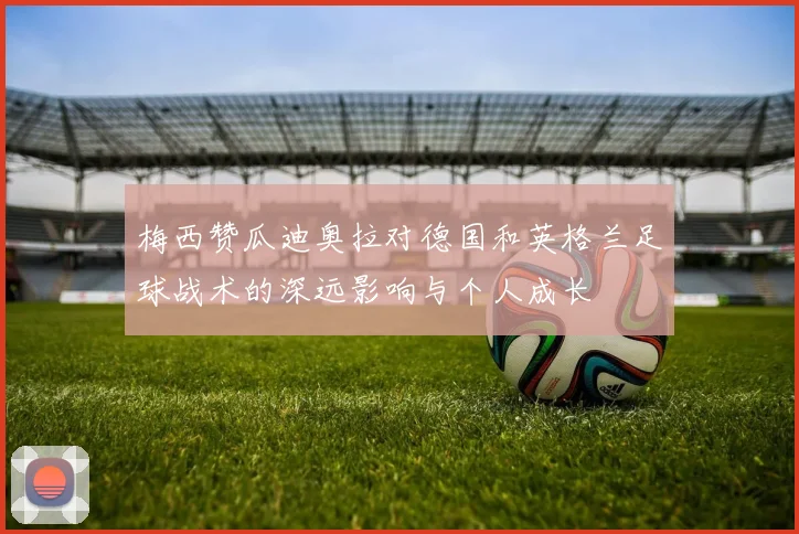 梅西赞瓜迪奥拉对德国和英格兰足球战术的深远影响与个人成长