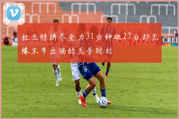 杜兰特拼尽全力31分钟砍27分却无缘末节出场的无奈时刻