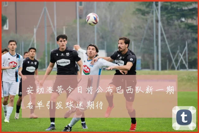 安切洛蒂今日将公布巴西队新一期名单引发球迷期待
