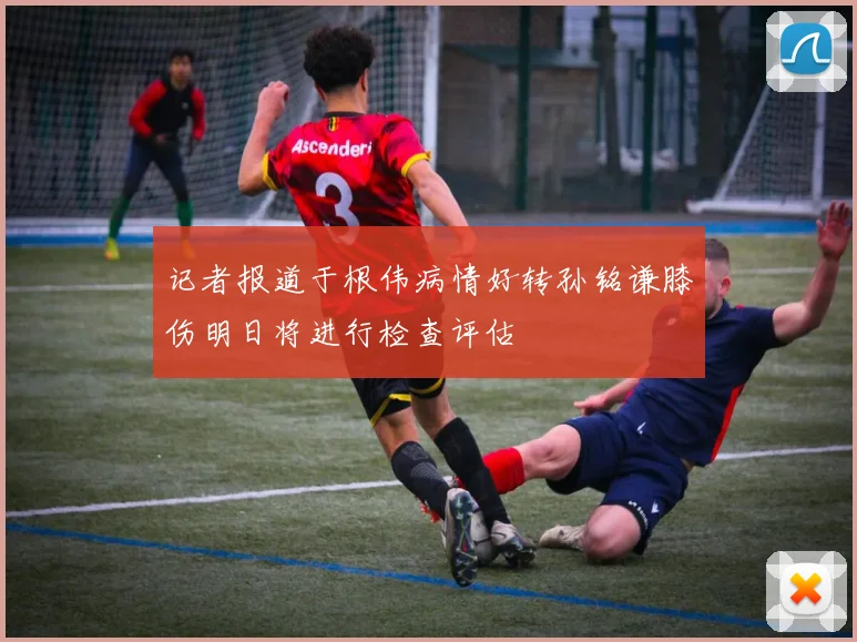 记者报道于根伟病情好转孙铭谦膝伤明日将进行检查评估