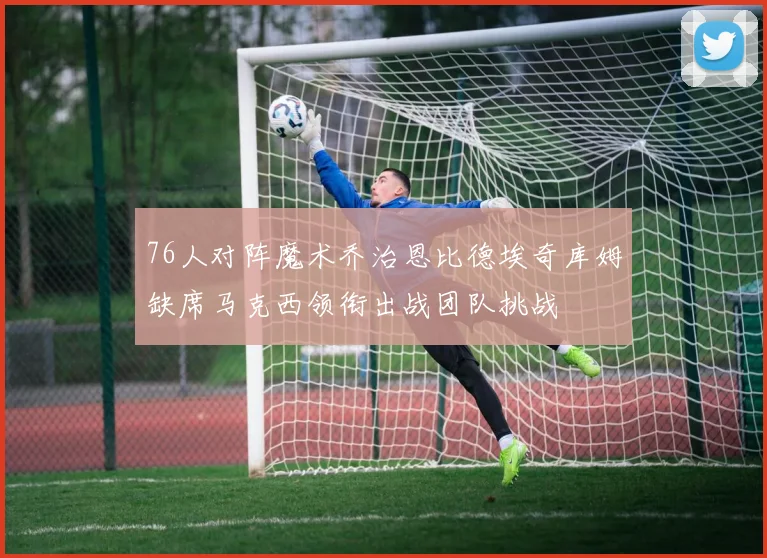 76人对阵魔术乔治恩比德埃奇库姆缺席马克西领衔出战团队挑战