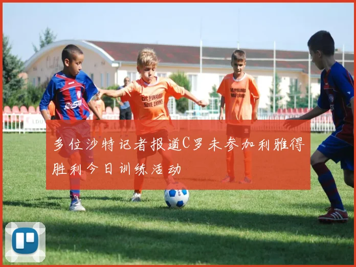 多位沙特记者报道C罗未参加利雅得胜利今日训练活动