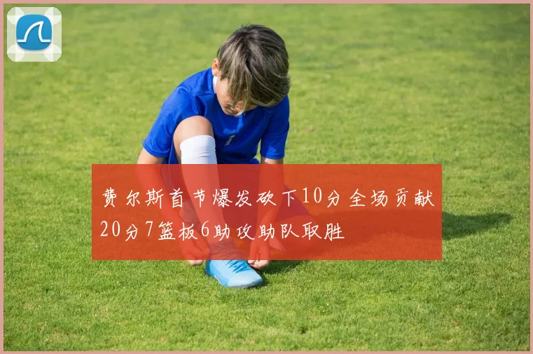 费尔斯首节爆发砍下10分全场贡献20分7篮板6助攻助队取胜