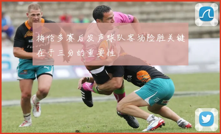 梅伦多赛后发声球队客场险胜关键在于三分的重要性