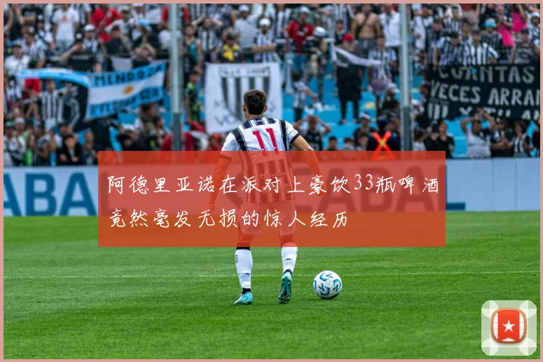 阿德里亚诺在派对上豪饮33瓶啤酒竟然毫发无损的惊人经历