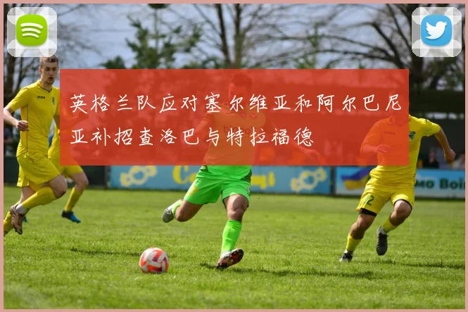 英格兰队应对塞尔维亚和阿尔巴尼亚补招查洛巴与特拉福德