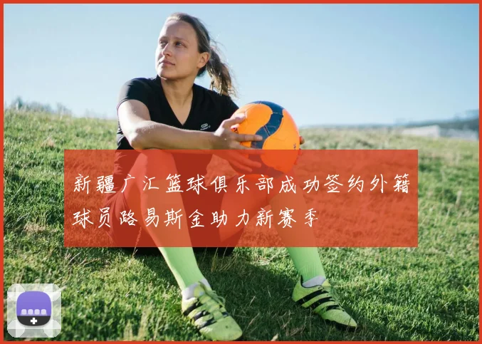 新疆广汇篮球俱乐部成功签约外籍球员路易斯金助力新赛季