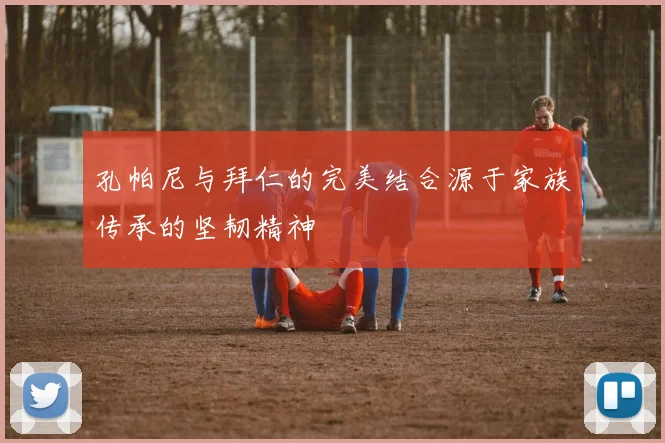 孔帕尼与拜仁的完美结合源于家族传承的坚韧精神