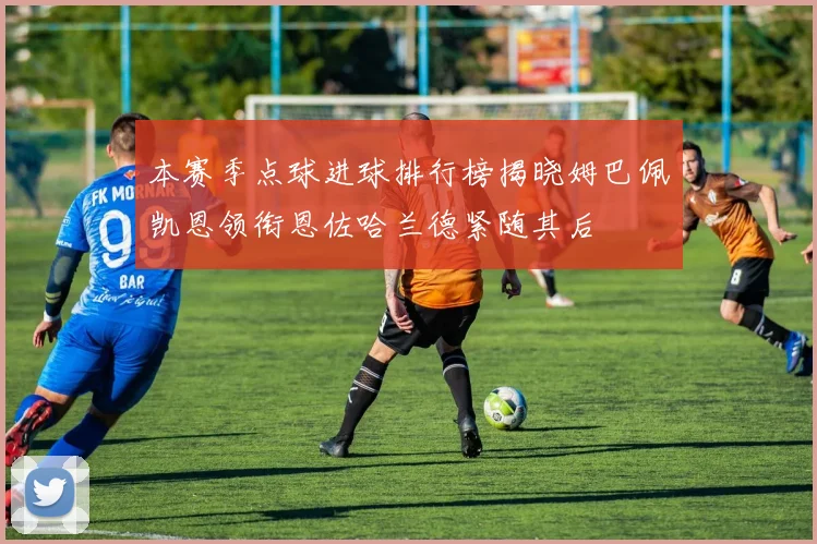 本赛季点球进球排行榜揭晓姆巴佩凯恩领衔恩佐哈兰德紧随其后
