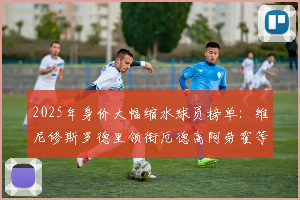 2025年身价大幅缩水球员榜单：维尼修斯罗德里领衔厄德高阿劳霍等人上榜