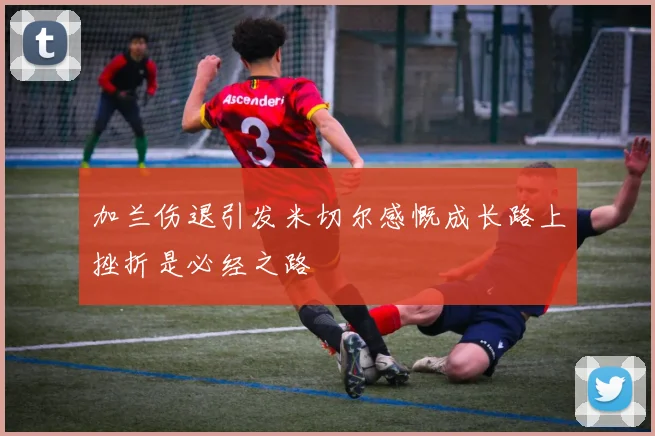 加兰伤退引发米切尔感慨成长路上挫折是必经之路