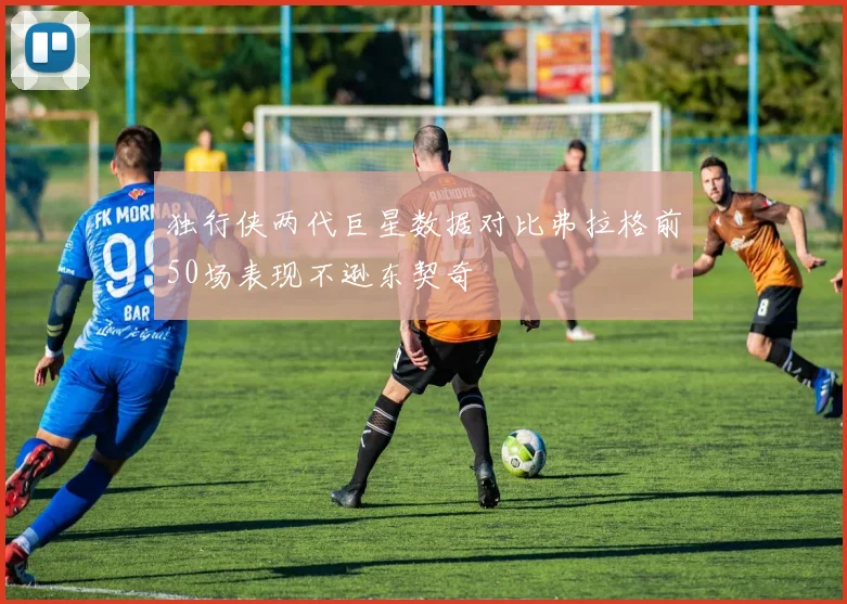 独行侠两代巨星数据对比弗拉格前50场表现不逊东契奇