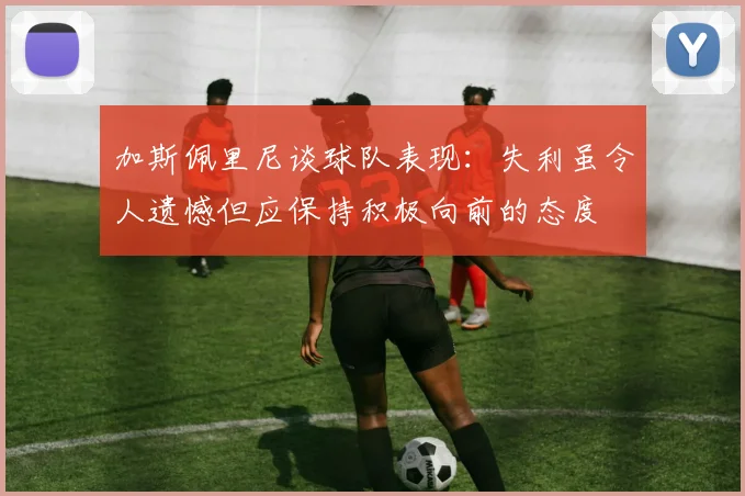 加斯佩里尼谈球队表现：失利虽令人遗憾但应保持积极向前的态度