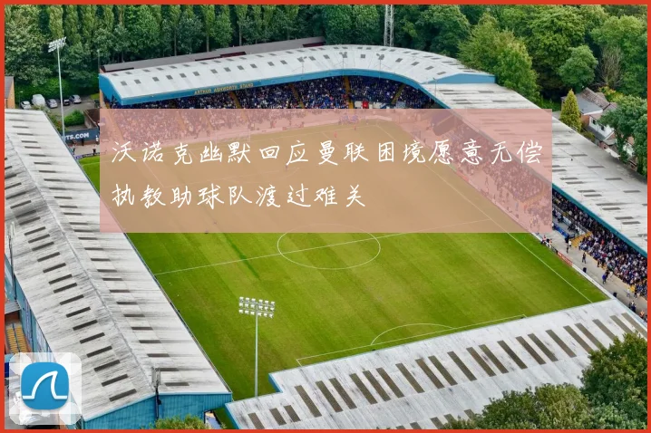 沃诺克幽默回应曼联困境愿意无偿执教助球队渡过难关