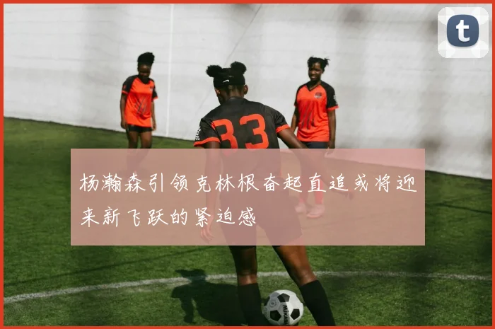 杨瀚森引领克林根奋起直追或将迎来新飞跃的紧迫感
