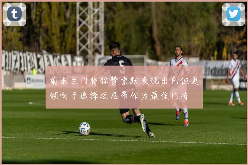 前米兰门将称赞索默表现出色但更倾向于选择迈尼昂作为最佳门将