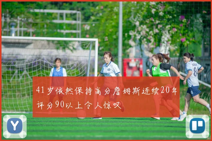 41岁依然保持高分詹姆斯连续20年评分90以上令人惊叹