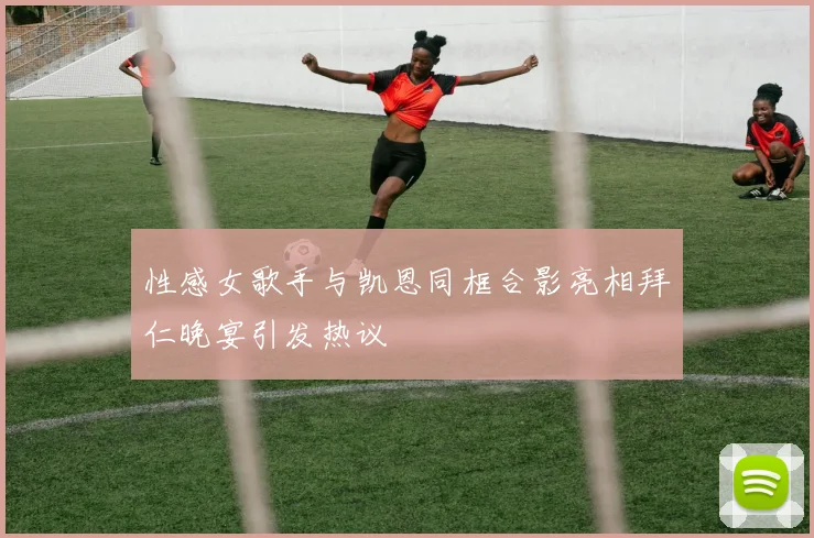 性感女歌手与凯恩同框合影亮相拜仁晚宴引发热议
