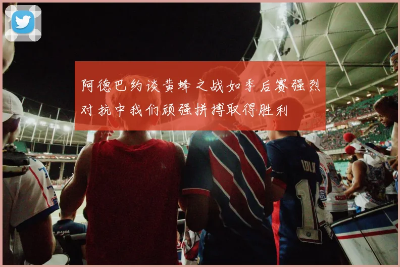 阿德巴约谈黄蜂之战如季后赛强烈对抗中我们顽强拼搏取得胜利